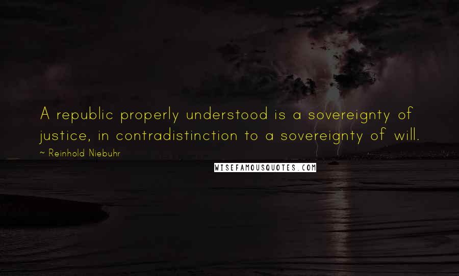 Reinhold Niebuhr Quotes: A republic properly understood is a sovereignty of justice, in contradistinction to a sovereignty of will.