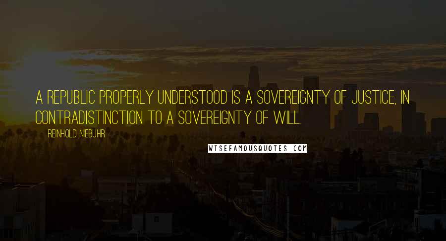 Reinhold Niebuhr Quotes: A republic properly understood is a sovereignty of justice, in contradistinction to a sovereignty of will.