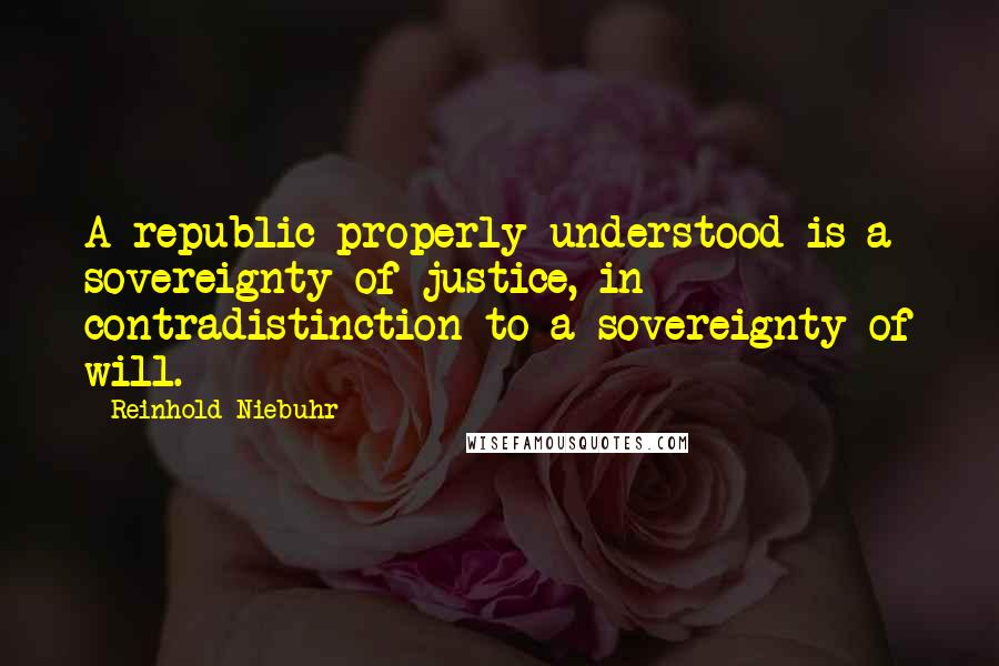 Reinhold Niebuhr Quotes: A republic properly understood is a sovereignty of justice, in contradistinction to a sovereignty of will.