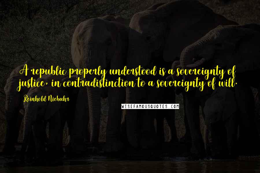 Reinhold Niebuhr Quotes: A republic properly understood is a sovereignty of justice, in contradistinction to a sovereignty of will.