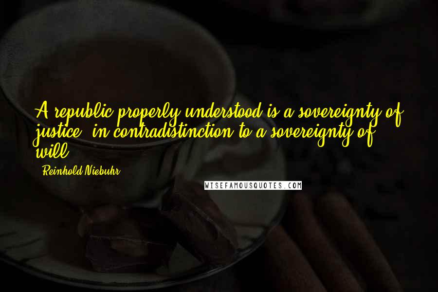 Reinhold Niebuhr Quotes: A republic properly understood is a sovereignty of justice, in contradistinction to a sovereignty of will.