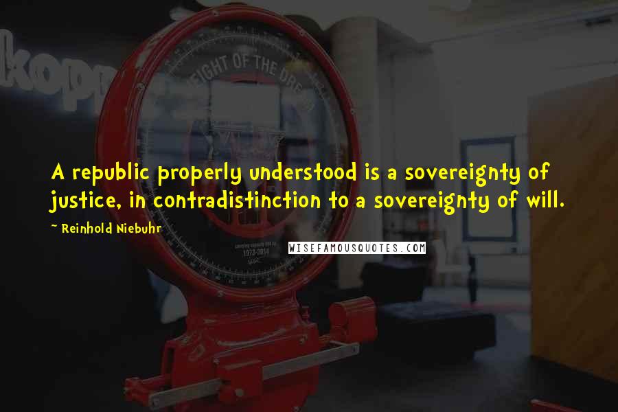 Reinhold Niebuhr Quotes: A republic properly understood is a sovereignty of justice, in contradistinction to a sovereignty of will.