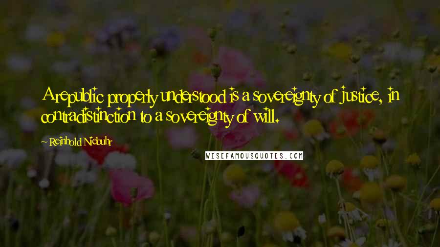 Reinhold Niebuhr Quotes: A republic properly understood is a sovereignty of justice, in contradistinction to a sovereignty of will.