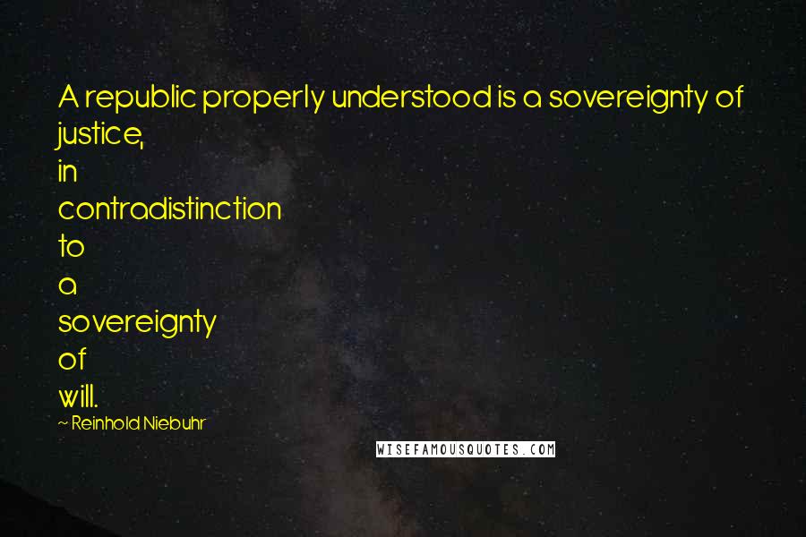 Reinhold Niebuhr Quotes: A republic properly understood is a sovereignty of justice, in contradistinction to a sovereignty of will.