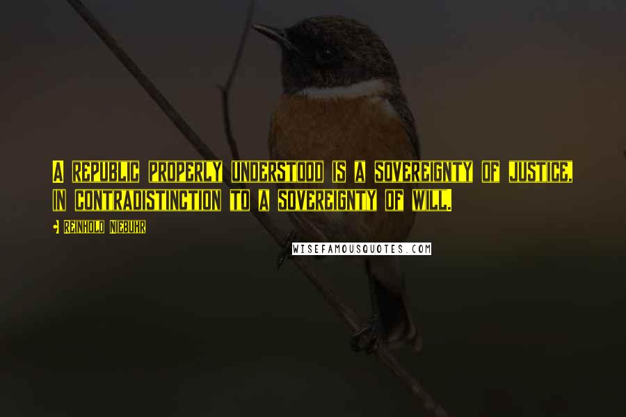 Reinhold Niebuhr Quotes: A republic properly understood is a sovereignty of justice, in contradistinction to a sovereignty of will.