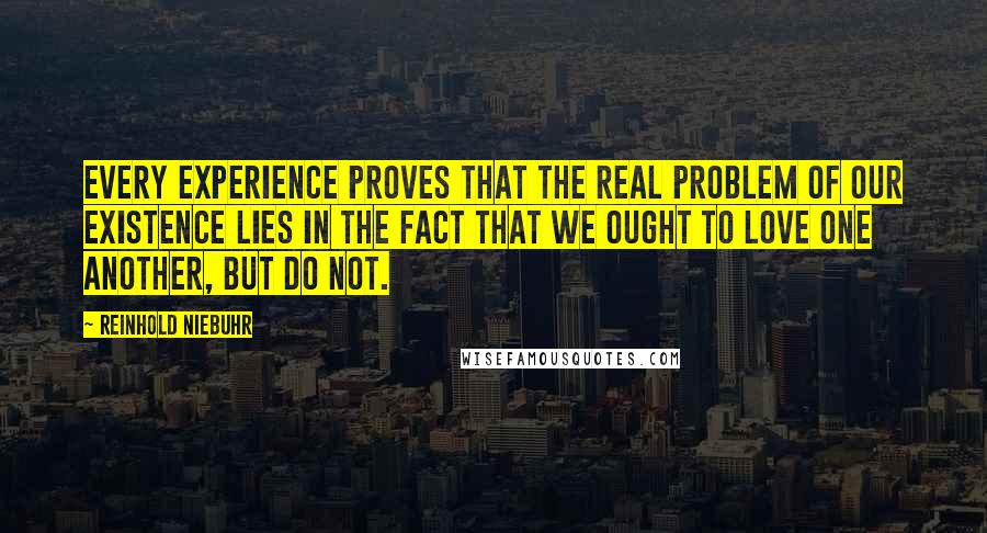 Reinhold Niebuhr Quotes: Every experience proves that the real problem of our existence lies in the fact that we ought to love one another, but do not.