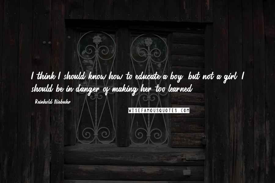 Reinhold Niebuhr Quotes: I think I should know how to educate a boy, but not a girl; I should be in danger of making her too learned.