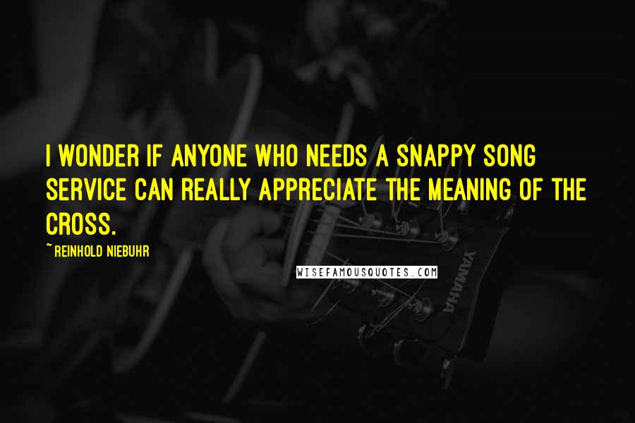 Reinhold Niebuhr Quotes: I wonder if anyone who needs a snappy song service can really appreciate the meaning of the cross.