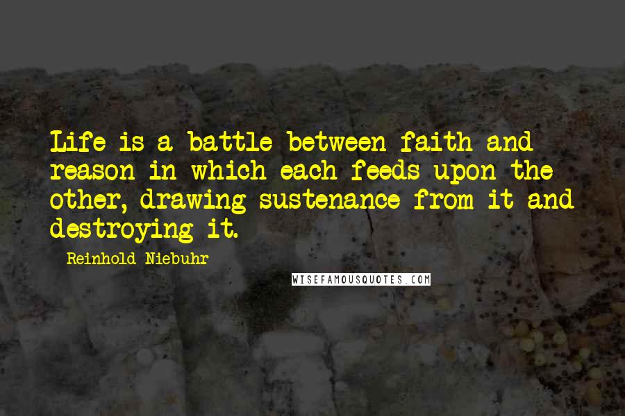 Reinhold Niebuhr Quotes: Life is a battle between faith and reason in which each feeds upon the other, drawing sustenance from it and destroying it.