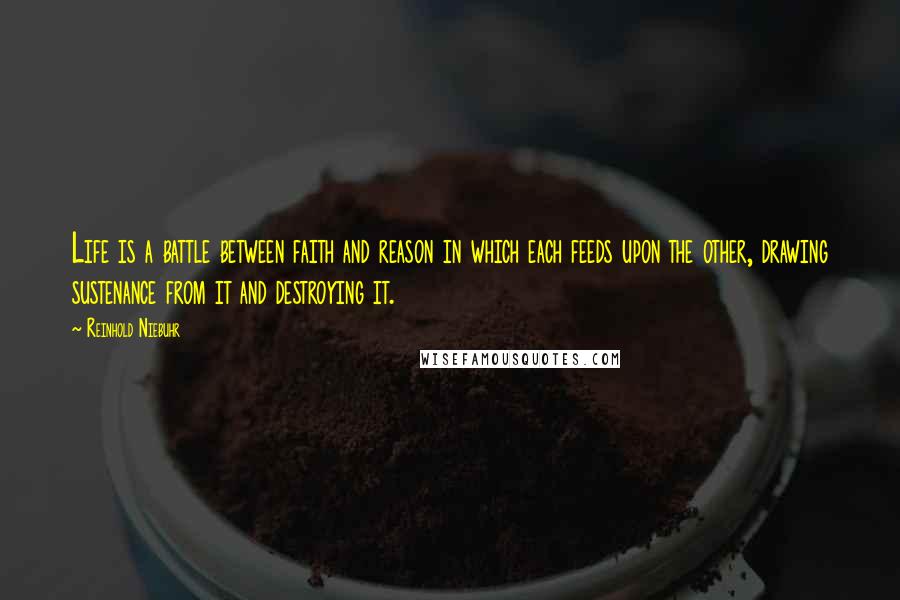 Reinhold Niebuhr Quotes: Life is a battle between faith and reason in which each feeds upon the other, drawing sustenance from it and destroying it.