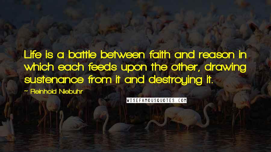 Reinhold Niebuhr Quotes: Life is a battle between faith and reason in which each feeds upon the other, drawing sustenance from it and destroying it.