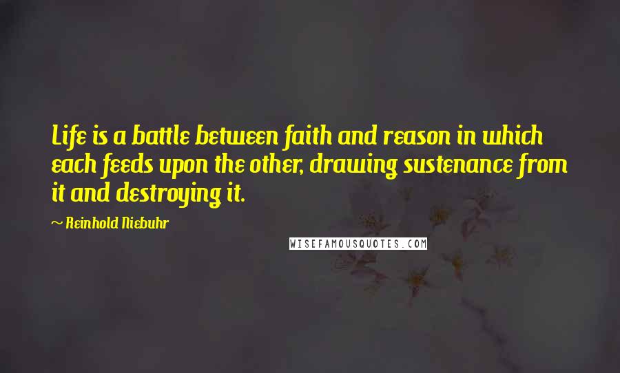 Reinhold Niebuhr Quotes: Life is a battle between faith and reason in which each feeds upon the other, drawing sustenance from it and destroying it.