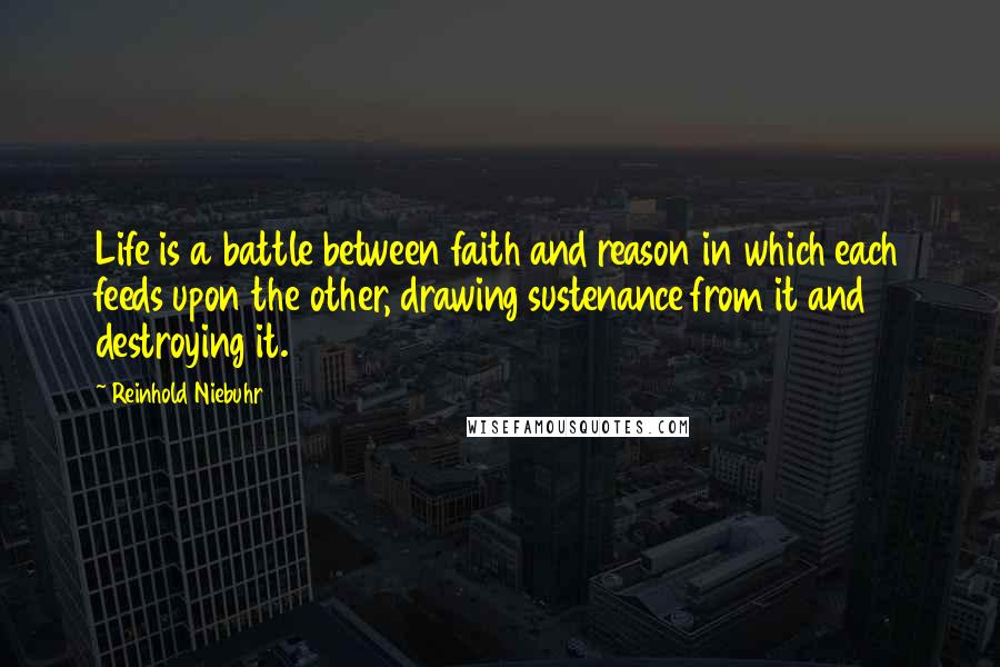 Reinhold Niebuhr Quotes: Life is a battle between faith and reason in which each feeds upon the other, drawing sustenance from it and destroying it.