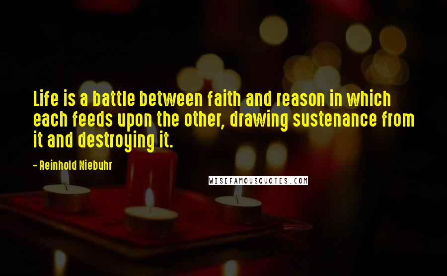 Reinhold Niebuhr Quotes: Life is a battle between faith and reason in which each feeds upon the other, drawing sustenance from it and destroying it.