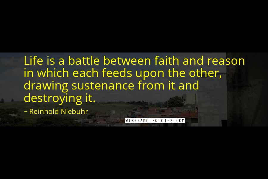 Reinhold Niebuhr Quotes: Life is a battle between faith and reason in which each feeds upon the other, drawing sustenance from it and destroying it.