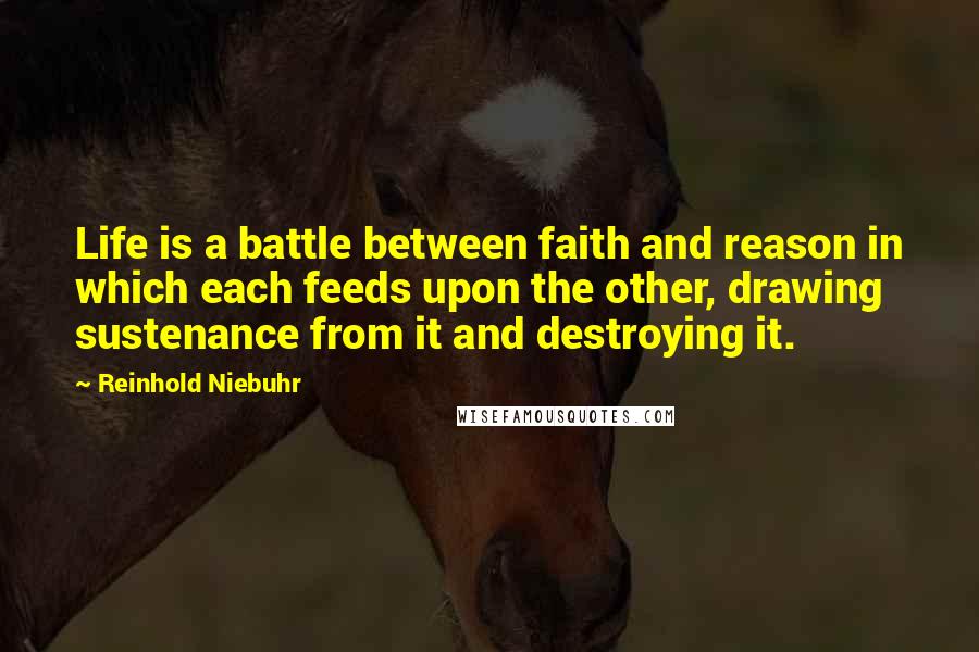 Reinhold Niebuhr Quotes: Life is a battle between faith and reason in which each feeds upon the other, drawing sustenance from it and destroying it.