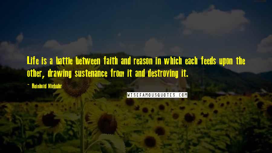 Reinhold Niebuhr Quotes: Life is a battle between faith and reason in which each feeds upon the other, drawing sustenance from it and destroying it.