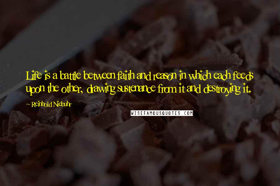 Reinhold Niebuhr Quotes: Life is a battle between faith and reason in which each feeds upon the other, drawing sustenance from it and destroying it.