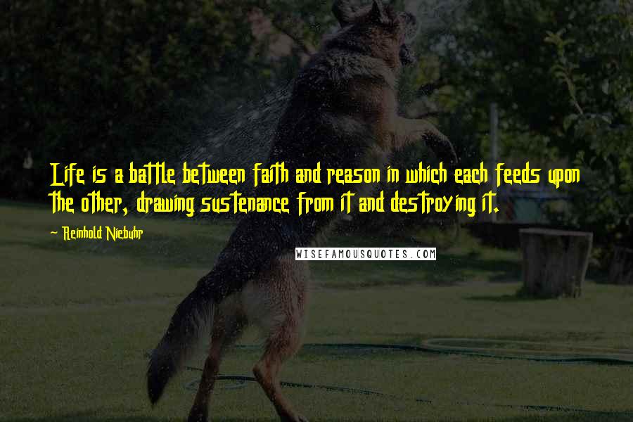 Reinhold Niebuhr Quotes: Life is a battle between faith and reason in which each feeds upon the other, drawing sustenance from it and destroying it.