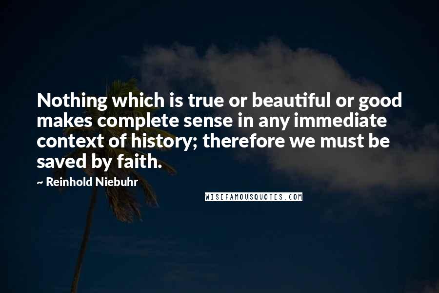 Reinhold Niebuhr Quotes: Nothing which is true or beautiful or good makes complete sense in any immediate context of history; therefore we must be saved by faith.