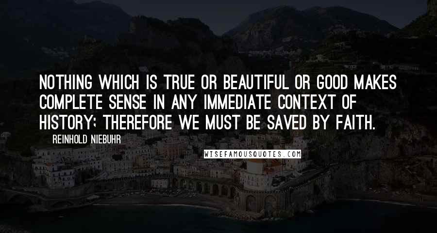 Reinhold Niebuhr Quotes: Nothing which is true or beautiful or good makes complete sense in any immediate context of history; therefore we must be saved by faith.