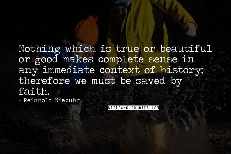 Reinhold Niebuhr Quotes: Nothing which is true or beautiful or good makes complete sense in any immediate context of history; therefore we must be saved by faith.