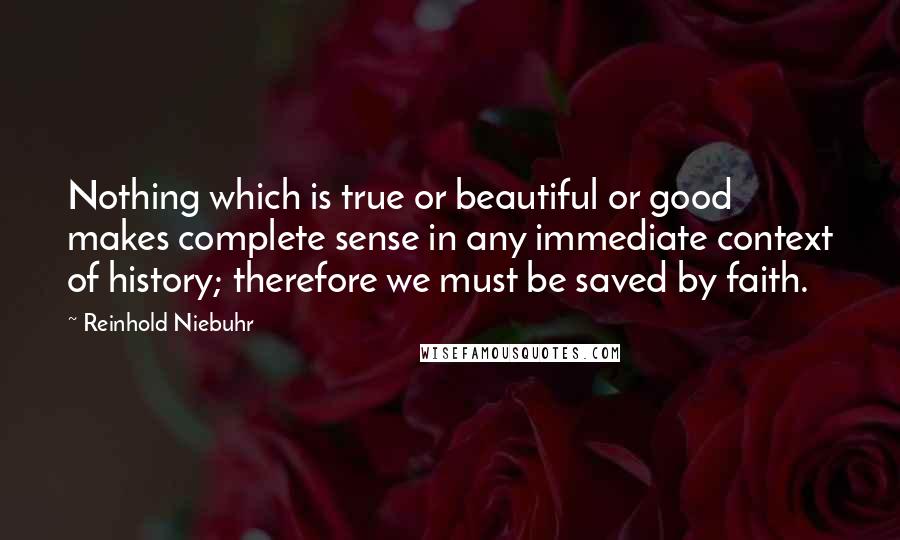 Reinhold Niebuhr Quotes: Nothing which is true or beautiful or good makes complete sense in any immediate context of history; therefore we must be saved by faith.