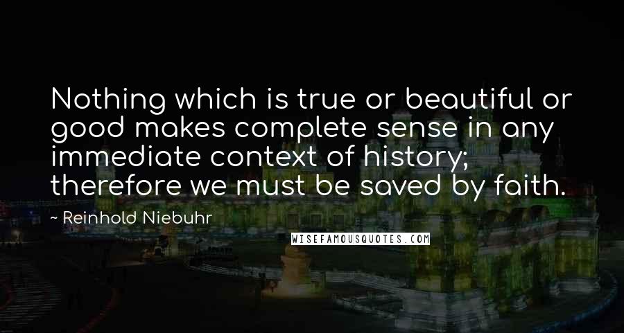 Reinhold Niebuhr Quotes: Nothing which is true or beautiful or good makes complete sense in any immediate context of history; therefore we must be saved by faith.