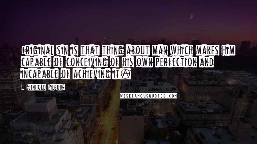 Reinhold Niebuhr Quotes: Original sin is that thing about man which makes him capable of conceiving of his own perfection and incapable of achieving it.