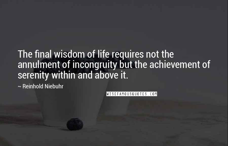 Reinhold Niebuhr Quotes: The final wisdom of life requires not the annulment of incongruity but the achievement of serenity within and above it.