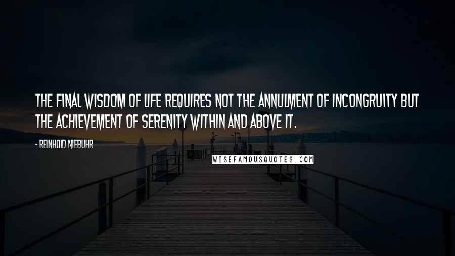 Reinhold Niebuhr Quotes: The final wisdom of life requires not the annulment of incongruity but the achievement of serenity within and above it.