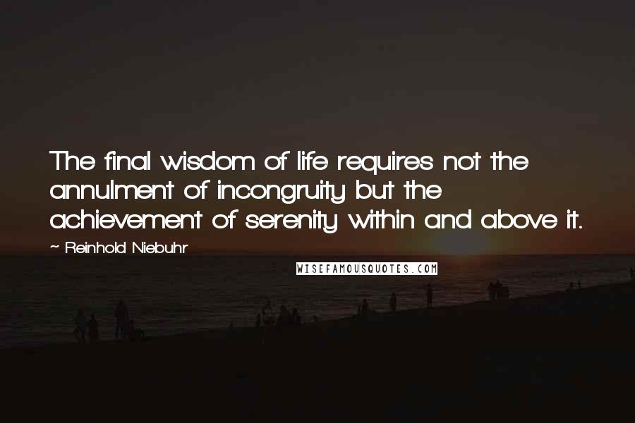 Reinhold Niebuhr Quotes: The final wisdom of life requires not the annulment of incongruity but the achievement of serenity within and above it.