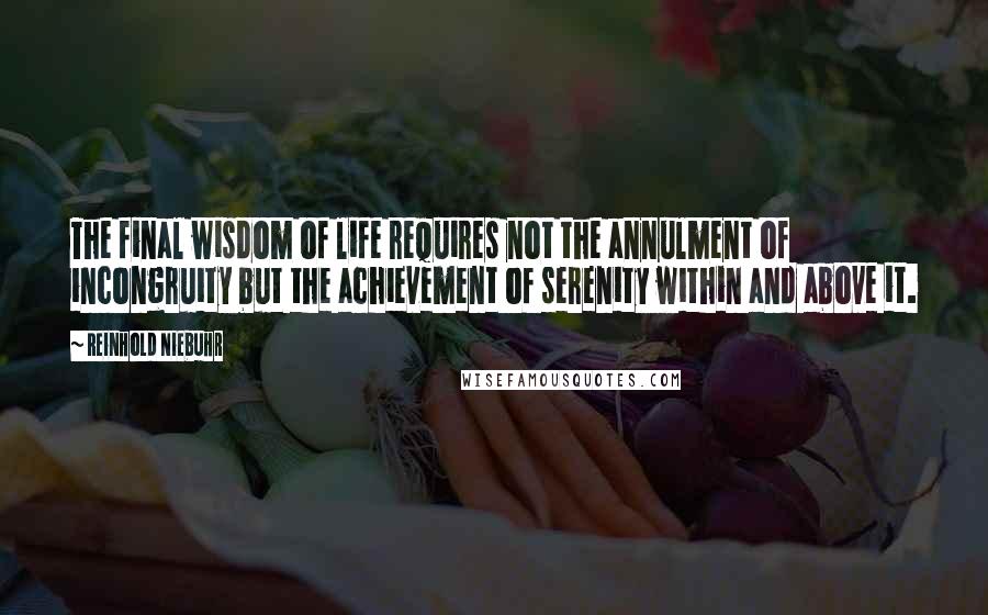 Reinhold Niebuhr Quotes: The final wisdom of life requires not the annulment of incongruity but the achievement of serenity within and above it.