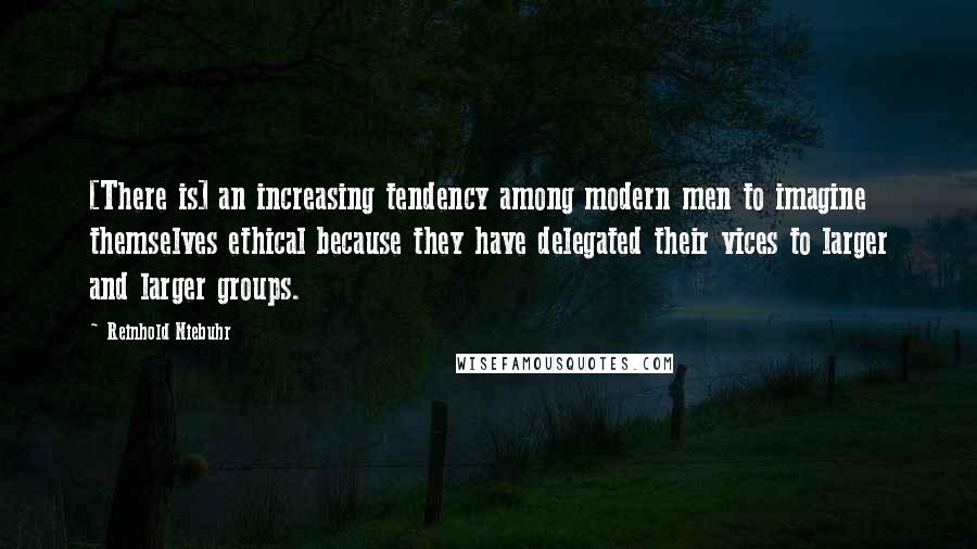 Reinhold Niebuhr Quotes: [There is] an increasing tendency among modern men to imagine themselves ethical because they have delegated their vices to larger and larger groups.