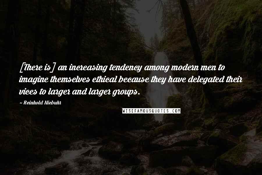 Reinhold Niebuhr Quotes: [There is] an increasing tendency among modern men to imagine themselves ethical because they have delegated their vices to larger and larger groups.