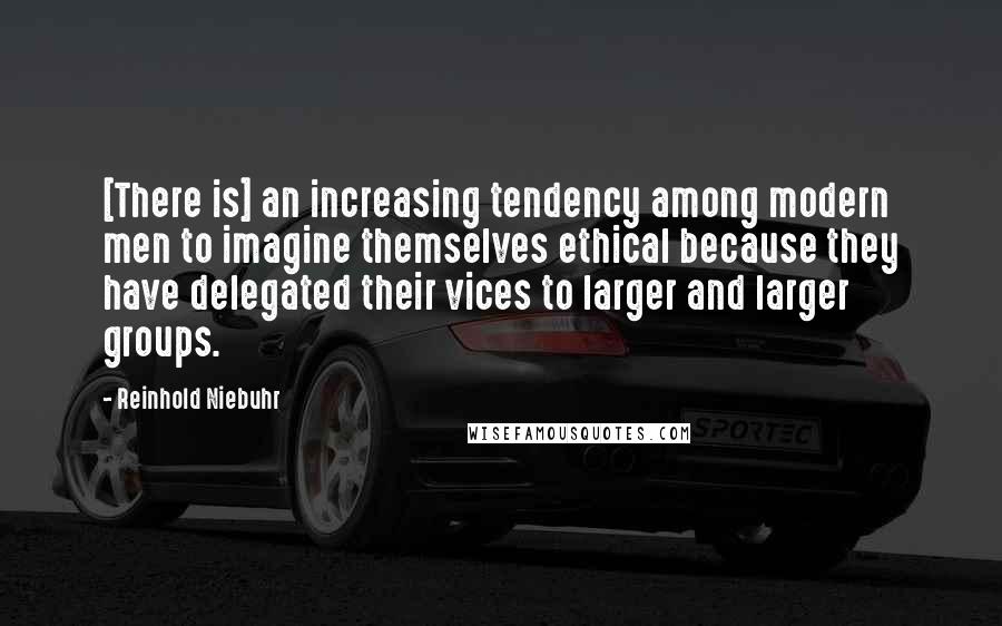 Reinhold Niebuhr Quotes: [There is] an increasing tendency among modern men to imagine themselves ethical because they have delegated their vices to larger and larger groups.