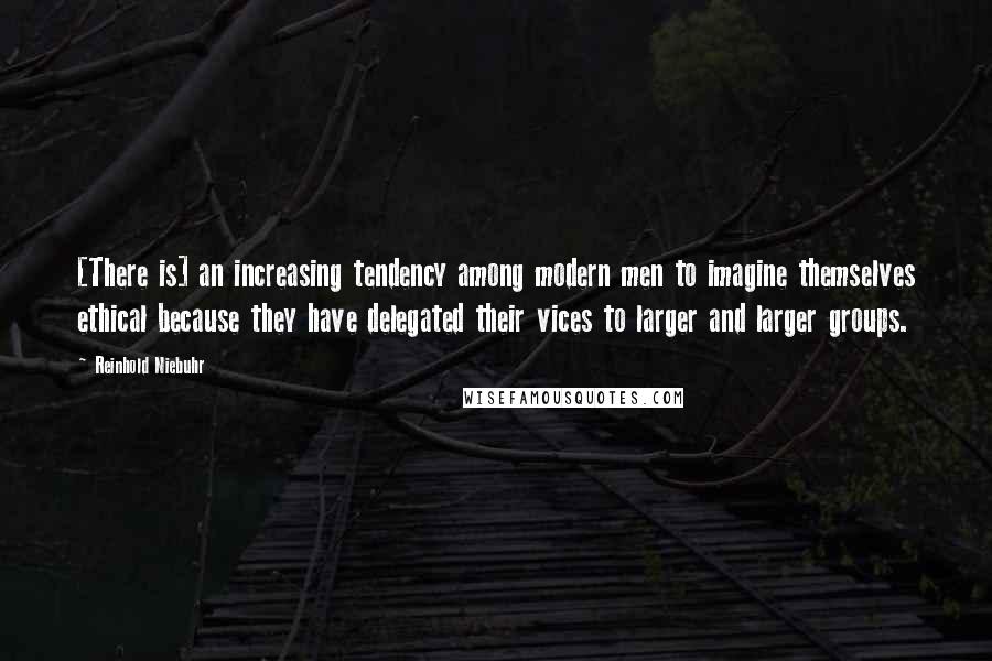 Reinhold Niebuhr Quotes: [There is] an increasing tendency among modern men to imagine themselves ethical because they have delegated their vices to larger and larger groups.