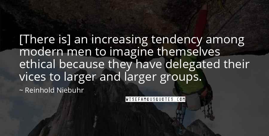 Reinhold Niebuhr Quotes: [There is] an increasing tendency among modern men to imagine themselves ethical because they have delegated their vices to larger and larger groups.
