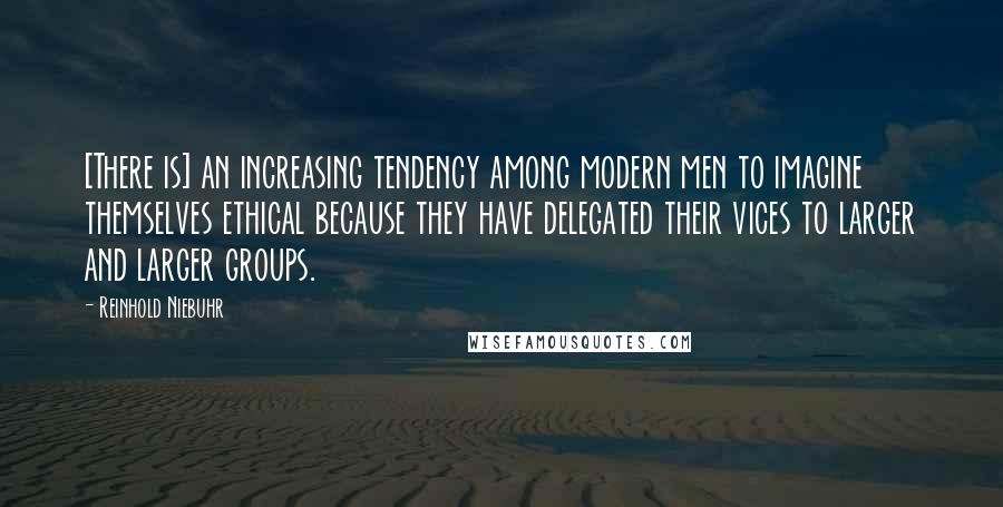 Reinhold Niebuhr Quotes: [There is] an increasing tendency among modern men to imagine themselves ethical because they have delegated their vices to larger and larger groups.