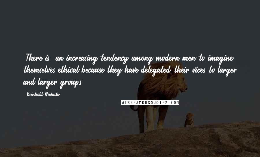 Reinhold Niebuhr Quotes: [There is] an increasing tendency among modern men to imagine themselves ethical because they have delegated their vices to larger and larger groups.