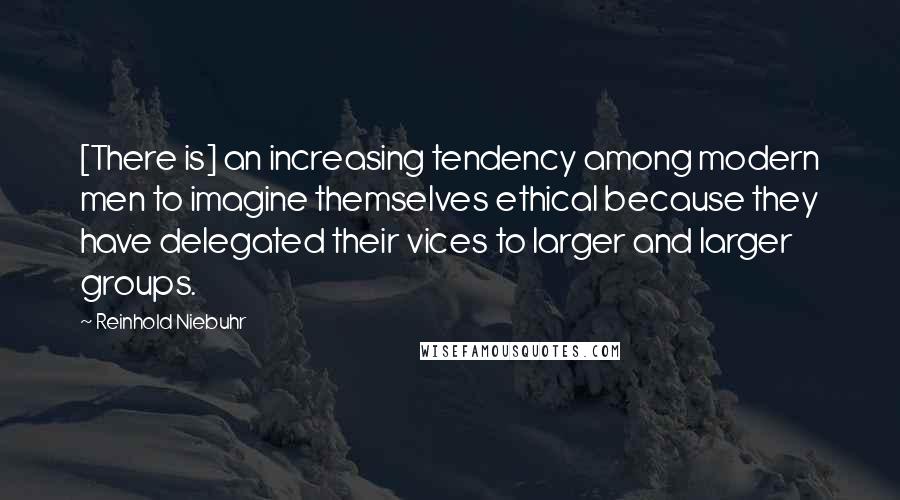 Reinhold Niebuhr Quotes: [There is] an increasing tendency among modern men to imagine themselves ethical because they have delegated their vices to larger and larger groups.