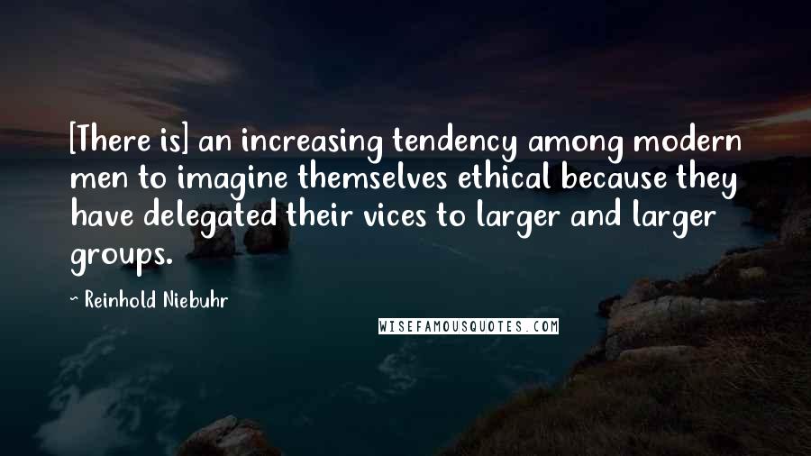 Reinhold Niebuhr Quotes: [There is] an increasing tendency among modern men to imagine themselves ethical because they have delegated their vices to larger and larger groups.
