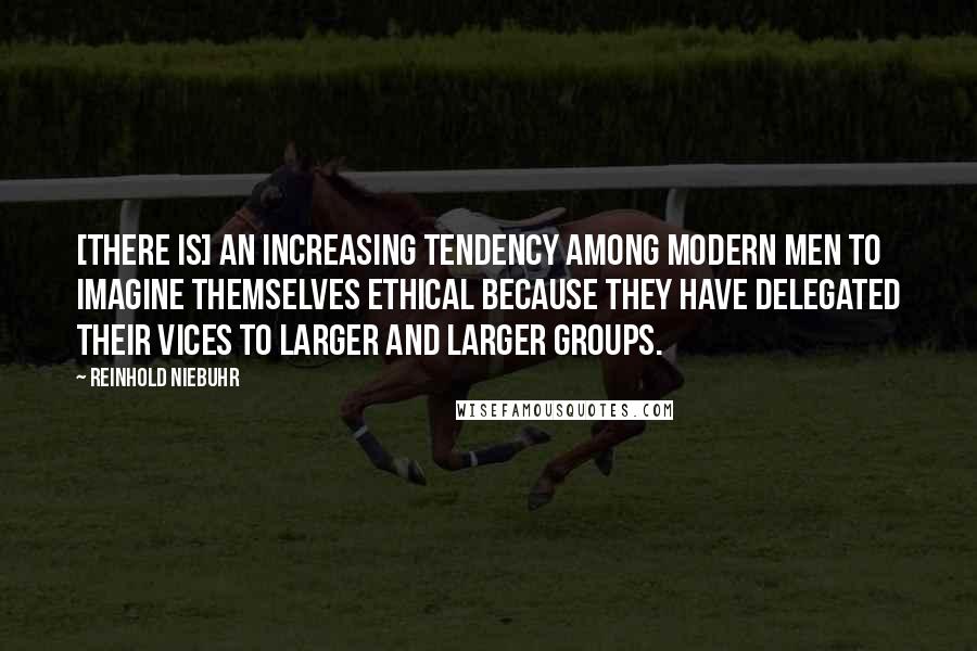 Reinhold Niebuhr Quotes: [There is] an increasing tendency among modern men to imagine themselves ethical because they have delegated their vices to larger and larger groups.