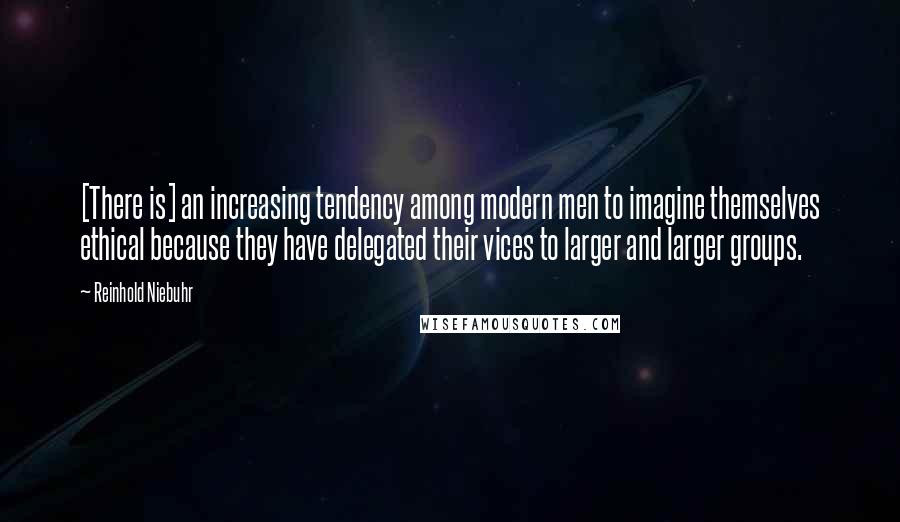 Reinhold Niebuhr Quotes: [There is] an increasing tendency among modern men to imagine themselves ethical because they have delegated their vices to larger and larger groups.