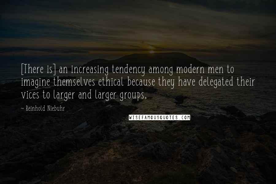 Reinhold Niebuhr Quotes: [There is] an increasing tendency among modern men to imagine themselves ethical because they have delegated their vices to larger and larger groups.
