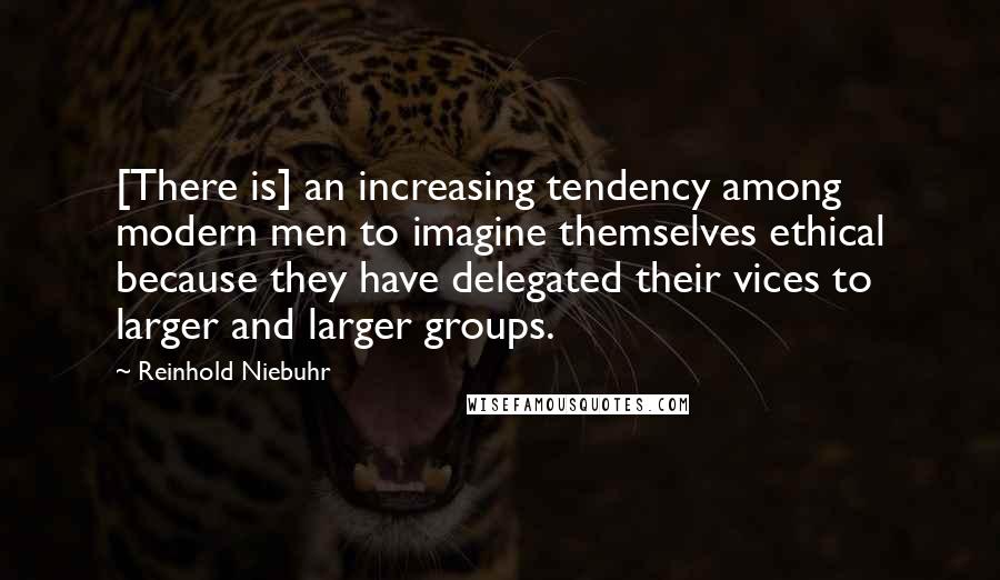 Reinhold Niebuhr Quotes: [There is] an increasing tendency among modern men to imagine themselves ethical because they have delegated their vices to larger and larger groups.