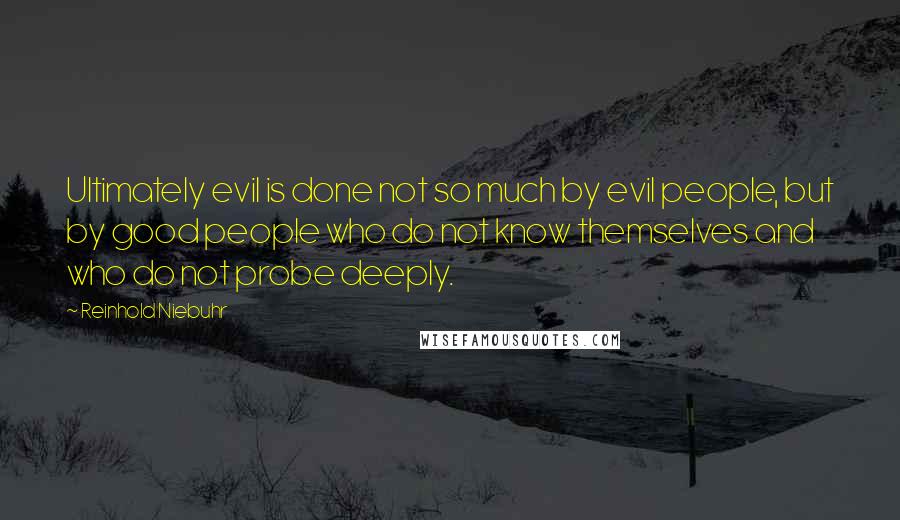 Reinhold Niebuhr Quotes: Ultimately evil is done not so much by evil people, but by good people who do not know themselves and who do not probe deeply.