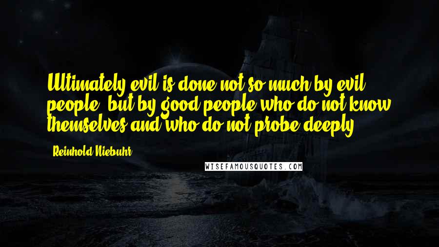 Reinhold Niebuhr Quotes: Ultimately evil is done not so much by evil people, but by good people who do not know themselves and who do not probe deeply.