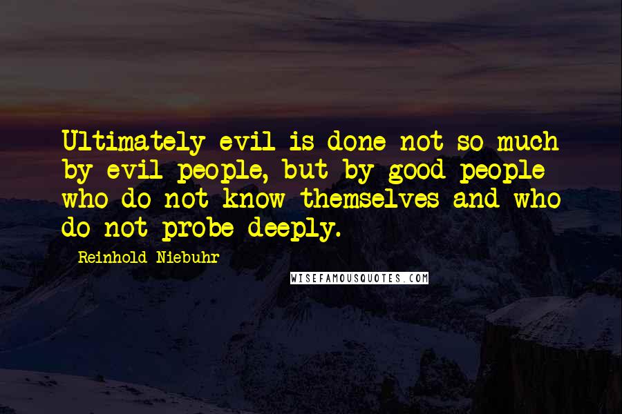 Reinhold Niebuhr Quotes: Ultimately evil is done not so much by evil people, but by good people who do not know themselves and who do not probe deeply.