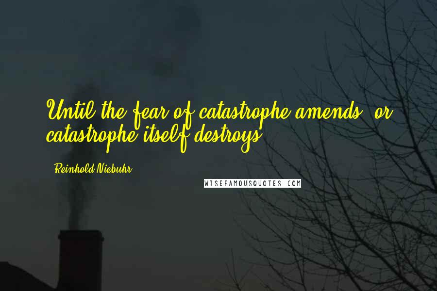 Reinhold Niebuhr Quotes: Until the fear of catastrophe amends, or catastrophe itself destroys ...